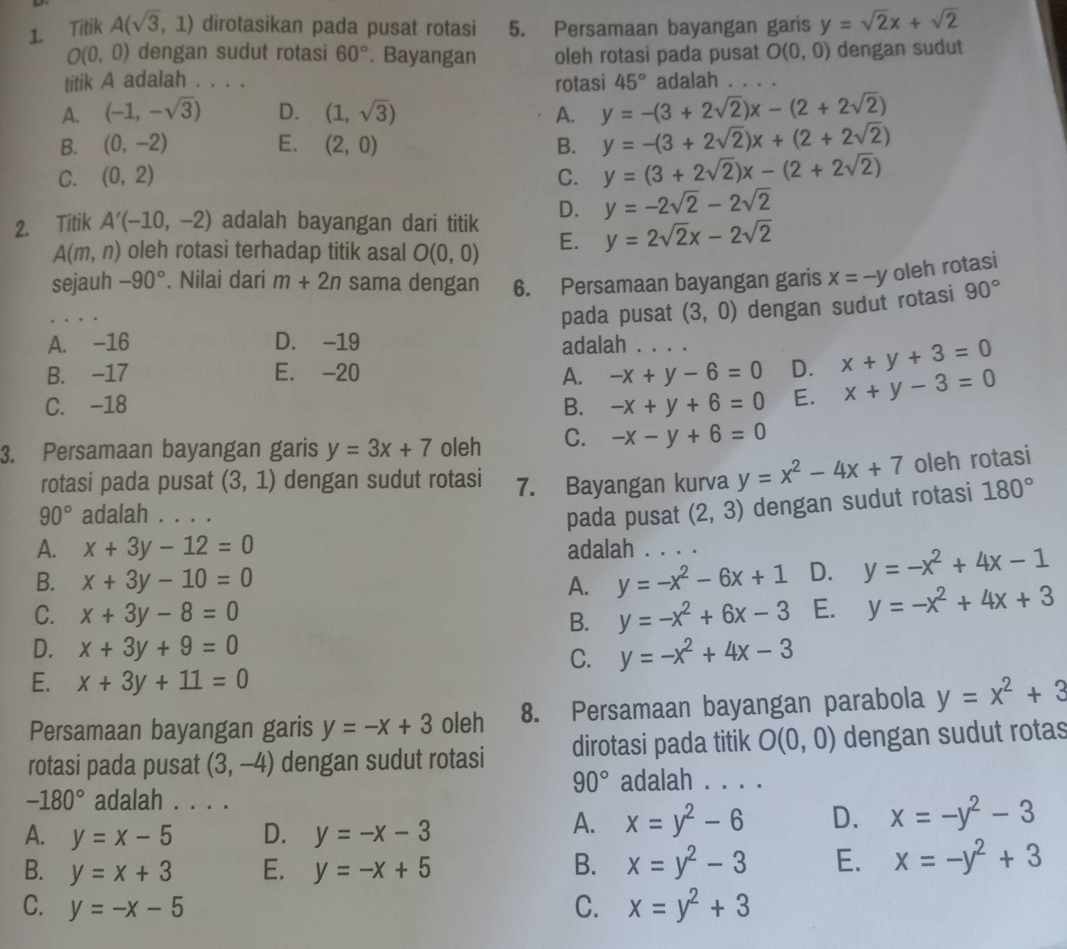 Titik A(sqrt(3),1) dirotasikan pada pusat rotasi 5. Persamaan bayangan garis y=sqrt(2)x+sqrt(2)
O(0,0) dengan sudut rotasi 60°. Bayangan oleh rotasi pada pusat O(0,0) dengan sudut
titik A adalah . . . . rotasi 45° adalah
A. (-1,-sqrt(3)) D. (1,sqrt(3)) A. y=-(3+2sqrt(2))x-(2+2sqrt(2))
B. (0,-2) E. (2,0) B. y=-(3+2sqrt(2))x+(2+2sqrt(2))
C. (0,2) C. y=(3+2sqrt(2))x-(2+2sqrt(2))
D. y=-2sqrt(2)-2sqrt(2)
2. Titik A'(-10,-2) adalah bayangan dari titik
A(m,n) oleh rotasi terhadap titik asal O(0,0)
E. y=2sqrt(2)x-2sqrt(2)
sejauh -90°. Nilai dari m+2n sama dengan 6. Persamaan bayangan garis x=-y oleh rotasi
pada pusat (3,0) dengan sudut rotasi 90°
A. -16 D. -19 adalah
B. -17 E. -20 A. -x+y-6=0 _ D. x+y+3=0
C. -18 B. -x+y+6=0 E. x+y-3=0
3. Persamaan bayangan garis y=3x+7 oleh
C. -x-y+6=0
rotasi pada pusat (3,1) dengan sudut rotasi 7. Bayangan kurva y=x^2-4x+7 oleh rotasi
90° adalah . . pada pusat (2,3) dengan sudut rotasi 180°
A. x+3y-12=0 adalah
B. x+3y-10=0 A. y=-x^2-6x+1 D. y=-x^2+4x-1
C. x+3y-8=0 E. y=-x^2+4x+3
B. y=-x^2+6x-3
D. x+3y+9=0 y=-x^2+4x-3
C.
E. x+3y+11=0
Persamaan bayangan garis y=-x+3 oleh 8. Persamaan bayangan parabola y=x^2+3
rotasi pada pusat (3,-4) dengan sudut rotasi dirotasi pada titik O(0,0) dengan sudut rotas
90° adalah . . . .
-180° adalah . . . .
A. y=x-5 D. y=-x-3
A. x=y^2-6 D. x=-y^2-3
B. y=x+3 E. y=-x+5 B. x=y^2-3
E. x=-y^2+3
C. y=-x-5 C. x=y^2+3