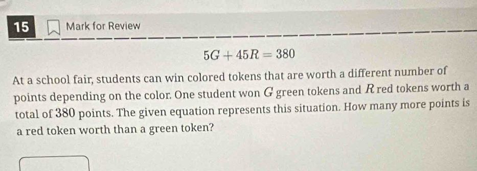 for Review
5G+45R=380
At a school fair, students can win colored tokens that are worth a different number of 
points depending on the color. One student won G green tokens and R red tokens worth a 
total of 380 points. The given equation represents this situation. How many more points is 
a red token worth than a green token?