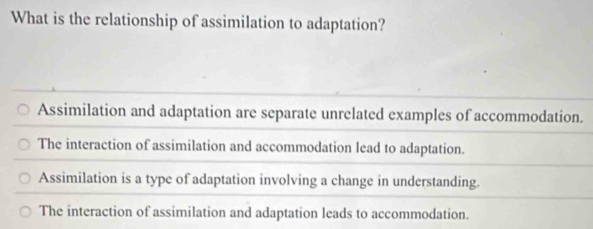 What is the relationship of assimilation to adaptation?
Assimilation and adaptation are separate unrelated examples of accommodation.
The interaction of assimilation and accommodation lead to adaptation.
Assimilation is a type of adaptation involving a change in understanding.
The interaction of assimilation and adaptation leads to accommodation.