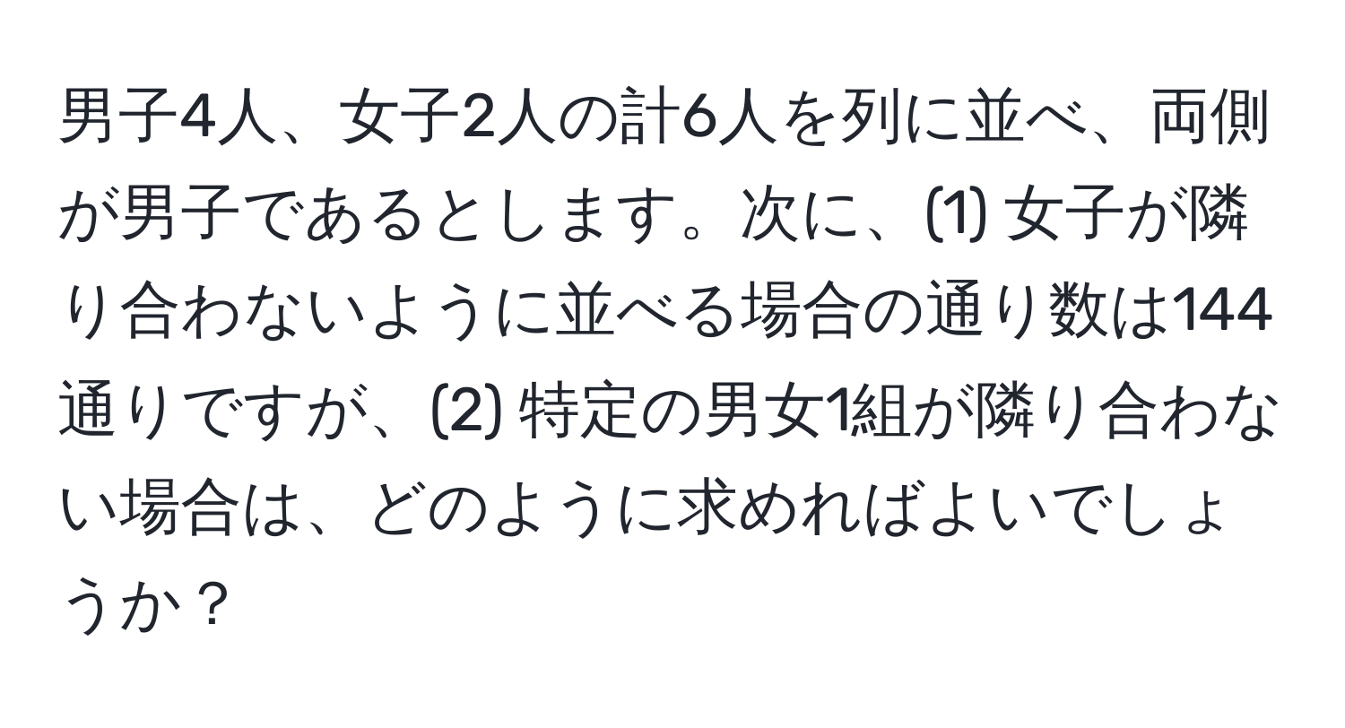 男子4人、女子2人の計6人を列に並べ、両側が男子であるとします。次に、(1) 女子が隣り合わないように並べる場合の通り数は144通りですが、(2) 特定の男女1組が隣り合わない場合は、どのように求めればよいでしょうか？