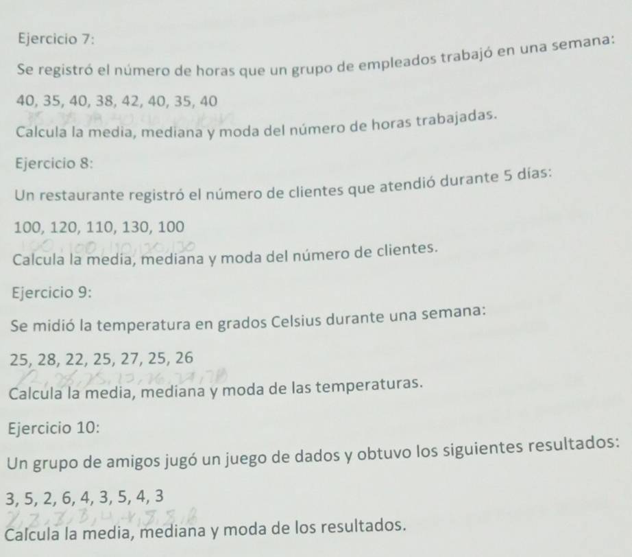 Se registró el número de horas que un grupo de empleados trabajó en una semana:
40, 35, 40, 38, 42, 40, 35, 40
Calcula la media, mediana y moda del número de horas trabajadas. 
Ejercicio 8: 
Un restaurante registró el número de clientes que atendió durante 5 días:
100, 120, 110, 130, 100
Calcula la media, mediana y moda del número de clientes. 
Ejercicio 9: 
Se midió la temperatura en grados Celsius durante una semana:
25, 28, 22, 25, 27, 25, 26
Calcula la media, mediana y moda de las temperaturas. 
Ejercicio 10: 
Un grupo de amigos jugó un juego de dados y obtuvo los siguientes resultados:
3, 5, 2, 6, 4, 3, 5, 4, 3
Calcula la media, mediana y moda de los resultados.