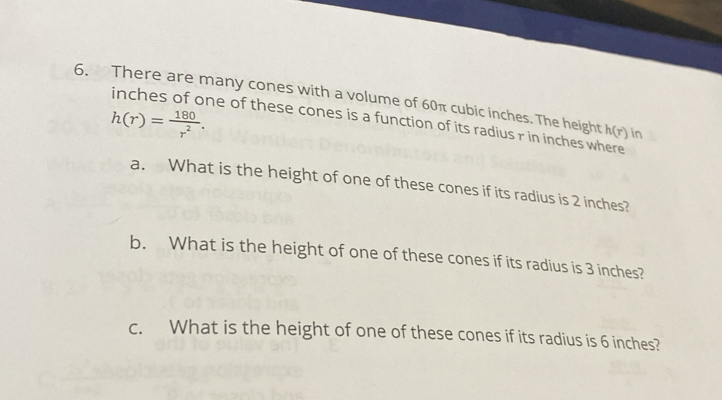 There are many cones with a volume of 60π cubic inches. The height h(r) in
h(r)= 180/r^2 . 
inches of one of these cones is a function of its radius r in inches where 
a. What is the height of one of these cones if its radius is 2 inches? 
b. What is the height of one of these cones if its radius is 3 inches? 
c. What is the height of one of these cones if its radius is 6 inches?