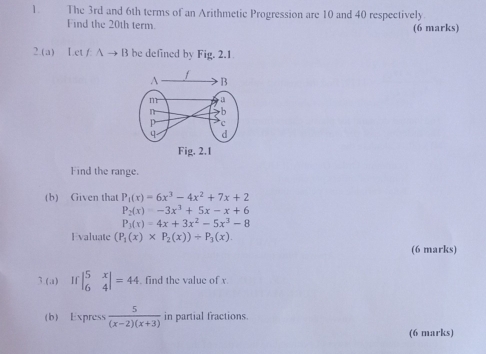 The 3rd and 6th terms of an Arithmetic Progression are 10 and 40 respectively 
Find the 20th term. (6 marks) 
2.(a) Let /: A → B be defined by Fig. 2.1. 
Fig. 2.1 
Find the range. 
(b) Given that P_1(x)=6x^3-4x^2+7x+2
P_2(x)=-3x^3+5x-x+6
P_3(x)=4x+3x^2-5x^3-8
Evaluate (P_1(x)* P_2(x))+P_3(x). 
(6 marks) 
3.(a) Ifbeginvmatrix 5&x 6&4endvmatrix =44. find the value of x
(b) Express  5/(x-2)(x+3)  in partial fractions. 
(6 marks)