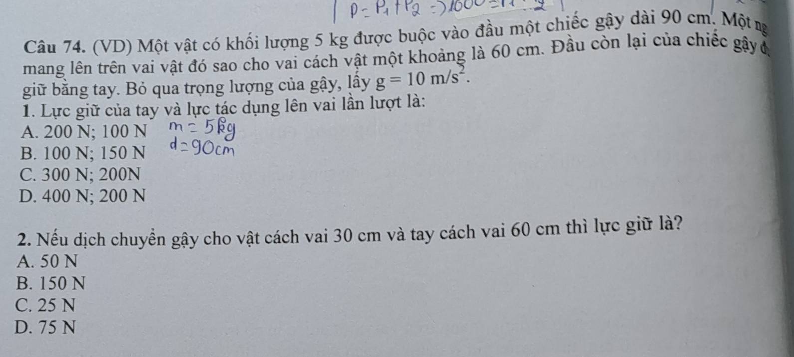 (VD) Một vật có khối lượng 5 kg được buộc vào đầu một chiếc gậy dài 90 cm. Một ng
mang lên trên vai vật đó sao cho vai cách vật một khoảng là 60 cm. Đầu còn lại của chiếc gậyđ
giữ bằng tay. Bỏ qua trọng lượng của gậy, lây g=10m/s^2. 
1. Lực giữ của tay và lực tác dụng lên vai lần lượt là:
A. 200 N; 100 N
B. 100 N; 150 N
C. 300 N; 200N
D. 400 N; 200 N
2. Nếu dịch chuyển gậy cho vật cách vai 30 cm và tay cách vai 60 cm thì lực giữ là?
A. 50 N
B. 150 N
C. 25 N
D. 75 N