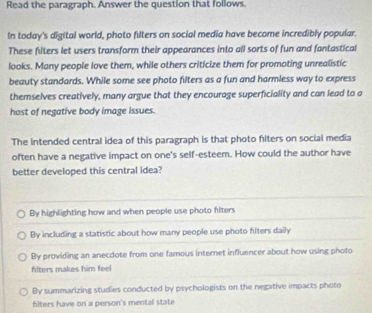 Read the paragraph. Answer the question that follows.
In today's digital world, photo filters on social media have become incredibly popular.
These filters let users transform their appearances into all sorts of fun and fantastical
looks. Many people love them, while others criticize them for promoting unrealistic
beauty standards. While some see photo filters as a fun and harmless way to express
themselves creatively, many argue that they encourage superficiality and can lead to a
host of negative body image issues.
The intended central idea of this paragraph is that photo filters on social media
often have a negative impact on one's self-esteem. How could the author have
better developed this central idea?
By highlighting how and when people use photo filters
By including a statistic about how many people use photo filters daily
By providing an anecdote from one famous internet influencer about how using photo
filters makes him feel
By summarizing studies conducted by psychologists on the negative impacts photo
hiters have on a person's mental state