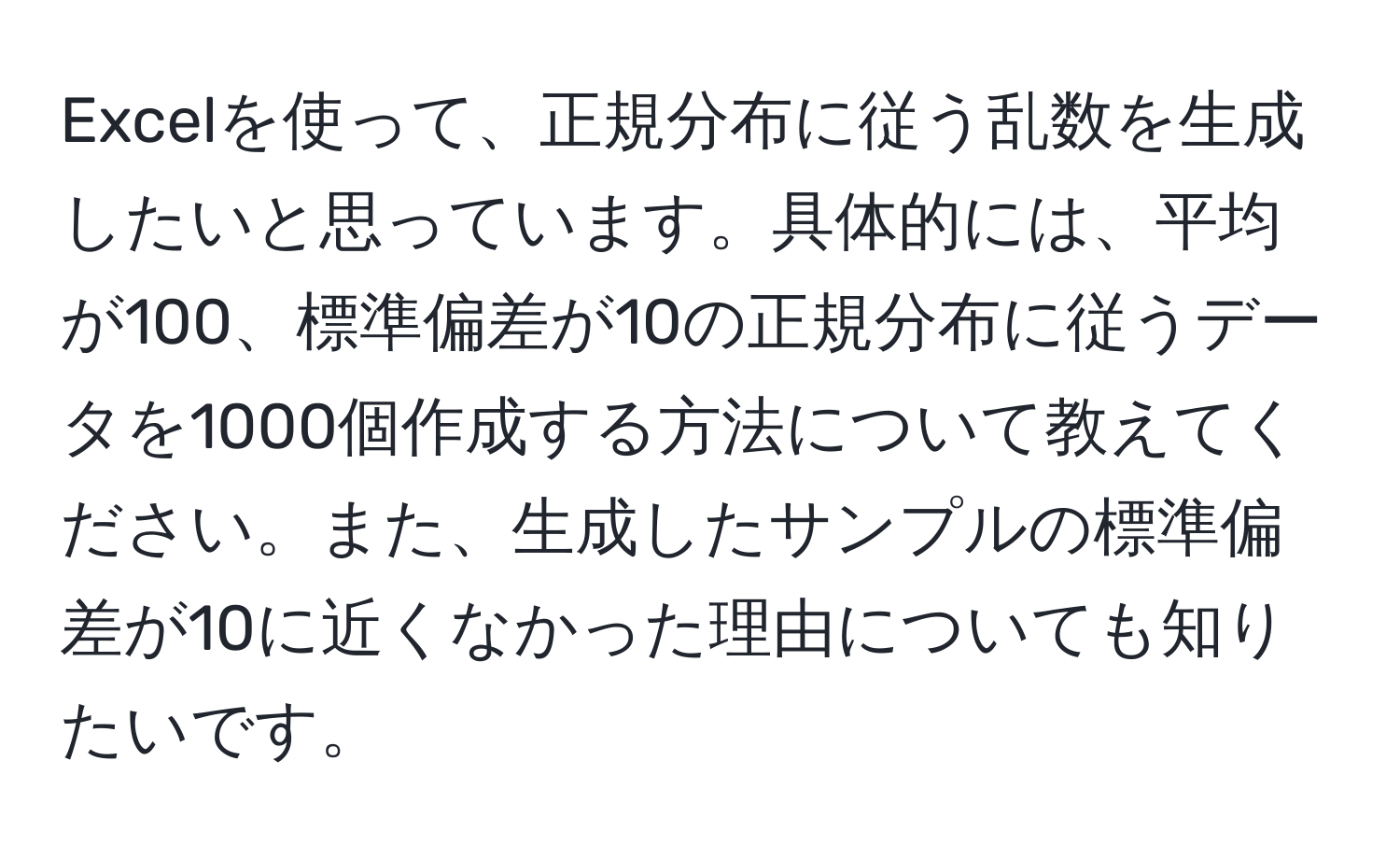 Excelを使って、正規分布に従う乱数を生成したいと思っています。具体的には、平均が100、標準偏差が10の正規分布に従うデータを1000個作成する方法について教えてください。また、生成したサンプルの標準偏差が10に近くなかった理由についても知りたいです。