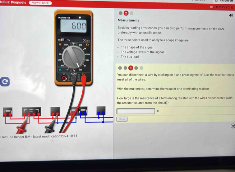 Bus: Diagnosis View E-Book Electude 
-∞) 
surements 
des reading error codes, you can also perform measurements on the CAN, 
erably with an oscilloscope. 
three points used to analyze a scope image are: 
he shape of the signal 
he voltage levels of the signal 
he bus load 
can disconnect a wire by clicking on it and pressing the "x". Use the reset button to 
C 
t all of the wires. 
the multimeter, determine the value of one terminating resistor. 
large is the resistance of a terminating resistor with the wires disconnected (with 
esistor isolated from the circuit)? 
k 
Electude Beheer B.V. - latest modification:2024-10-11