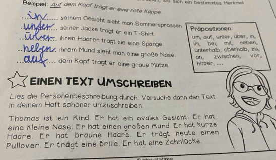 WB sich ein bestimmtes Merkmal 
Beispiel: _f dem Kopf trägt er eine rote Kappe. 
_ 
seinem Gesicht sieht man Sommersprossn 
Präpositionen 
_ seiner Jacke tragt er ein T-Shirt 
um, auf, unter, über, in, 
_ihren Haaren trägt sie eine Spange im, bei, mit, neben, 
unterhalb, oberhalb, zu, 
_ ihrem Mund sieht man eine große Nase. 
an, zwischen, vor, 
_dem Kopf trägt er eine graue Mütze. hinter, ... 
EINEN TEXT UMSCHREIBEN 
Lies die Personenbeschreibung durch. Versuche dann den Text 
in deinem Heft schöner umzuschreiben. 
Thomas ist ein Kind. Er hat ein ovales Gesicht. Er hat 
eine kleine Nase. Er hat einen großen Mund. Er hat kurze 
Haare. Er hat braune Haare. Er trägt heute einen 
Pullover. Er trägt eine Brille. Er hat eine Zahnlücke.