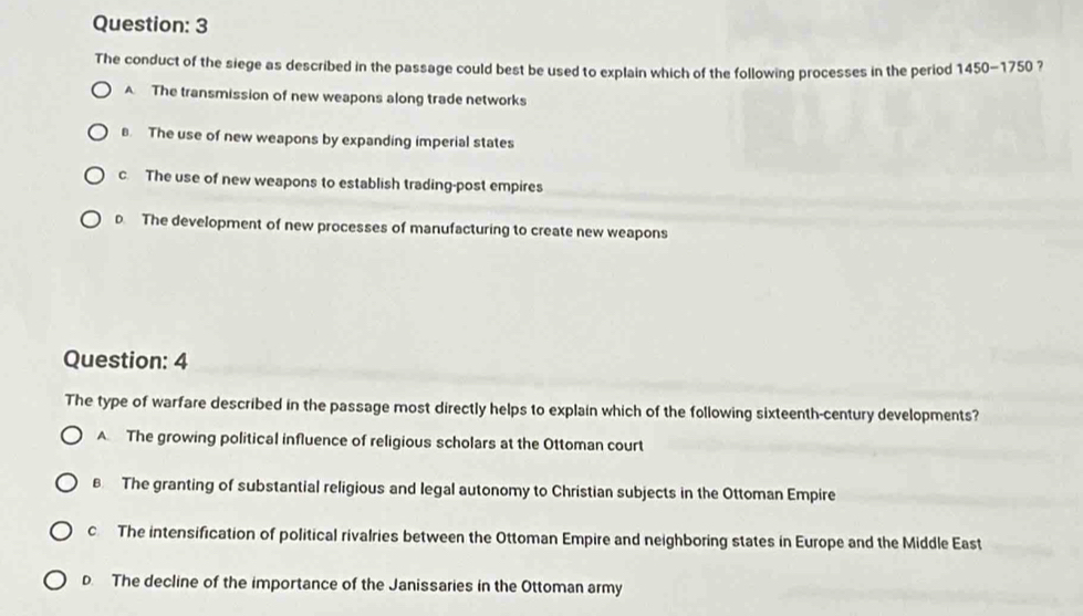 The conduct of the siege as described in the passage could best be used to explain which of the following processes in the period 1450-1750 ?
A The transmission of new weapons along trade networks
B. The use of new weapons by expanding imperial states
c The use of new weapons to establish trading-post empires
D. The development of new processes of manufacturing to create new weapons
Question: 4
The type of warfare described in the passage most directly helps to explain which of the following sixteenth-century developments?
A The growing political influence of religious scholars at the Ottoman court
B The granting of substantial religious and legal autonomy to Christian subjects in the Ottoman Empire
c The intensification of political rivalries between the Ottoman Empire and neighboring states in Europe and the Middle East
D The decline of the importance of the Janissaries in the Ottoman army