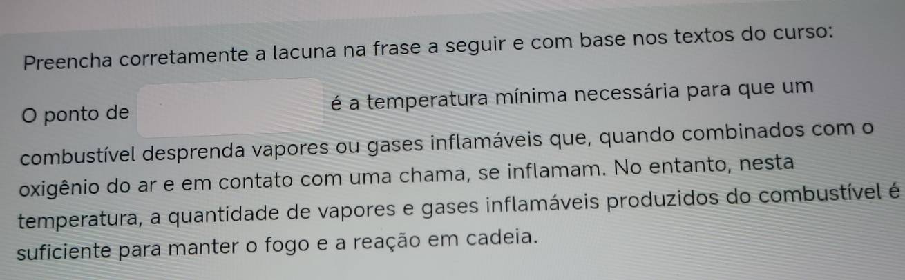 Preencha corretamente a lacuna na frase a seguir e com base nos textos do curso: 
O ponto de é a temperatura mínima necessária para que um 
combustível desprenda vapores ou gases inflamáveis que, quando combinados com o 
oxigênio do ar e em contato com uma chama, se inflamam. No entanto, nesta 
temperatura, a quantidade de vapores e gases inflamáveis produzidos do combustível é 
suficiente para manter o fogo e a reação em cadeia.