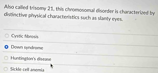 Also called trisomy 21, this chromosomal disorder is characterized by
distinctive physical characteristics such as slanty eyes.
Cystic fibrosis
Down syndrome
Huntington's disease
Sickle cell anemia