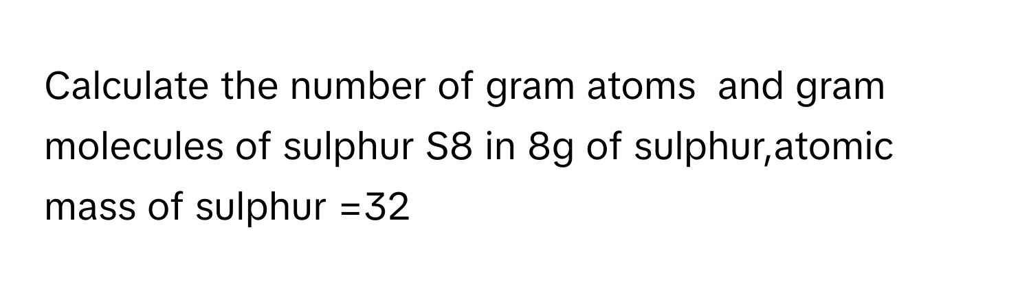 Calculate the number of gram atoms  and gram molecules of sulphur S8 in 8g of sulphur,atomic mass of sulphur =32