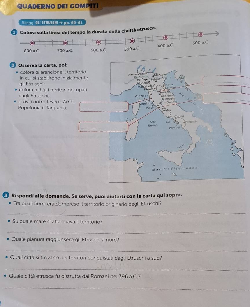 QUADERNO DEI COMPITI 
Rilegg| GLI ETRUSCHI → pp. 60-61
viltà etrusca. 
⑳ Osserva la carta, poi: 
colora di arancione il territorio 
in cui si stabilirono inizialmente 
gli Etruschi; 
colora di blu i territori occupati 
dagli Etruschi; 
scrivi i nomi Tevere, Arno, 
Populonia e Tarquinia. 
Rispondi alle domande. Se serve, puoi aiutarti con la carta qui sopra. 
Tra quali fiumi era compreso il territorio originario degli Etruschi? 
_ 
Su quale mare si affacciava il territorio? 
_ 
Quale pianura raggiunsero gli Etruschi a nord? 
_ 
Quali città si trovano nei territori conquistati dagli Etruschi a sud? 
_ 
Quale città etrusca fu distrutta dai Romani nel 396 a.C.? 
_