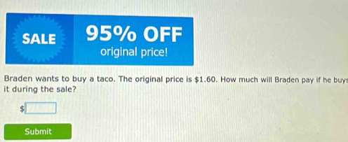 SALE 95% OFF 
original price! 
Braden wants to buy a taco. The original price is $1.60. How much will Braden pay if he buy 
it during the sale?
5
Submit