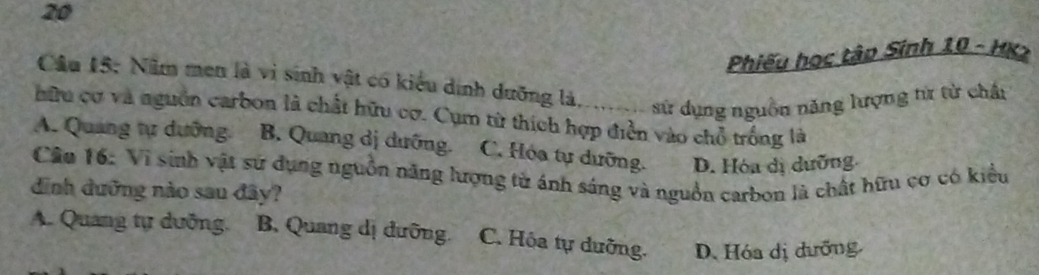 Phiếu học tập Sính 10 - HK2
Câu 15: Năm men là vi sinh vật có kiểu dịnh dưỡng là....... sử dụng nguồn năng lượng từ từ chân
hữu cơ và nguồn carbon là chất hữu cơ. Cụm từ thích hợp điễn vào chỗ trống là
A. Quảng tự dưỡng. B. Quang dị dưỡng. C. Hóa tự dưỡng. D. Hóa dị dưỡng
Câu 16: Vì sinh vật sử dụng nguồn năng lượng tử ánh sáng và nguồn carbon là chất hữu cơ có kiểu
dình đưỡng nào sau đây?
A. Quang tự dưỡng. B. Quang dị đưỡng. C. Hóa tự dưỡng. D. Hóa dị đưỡng