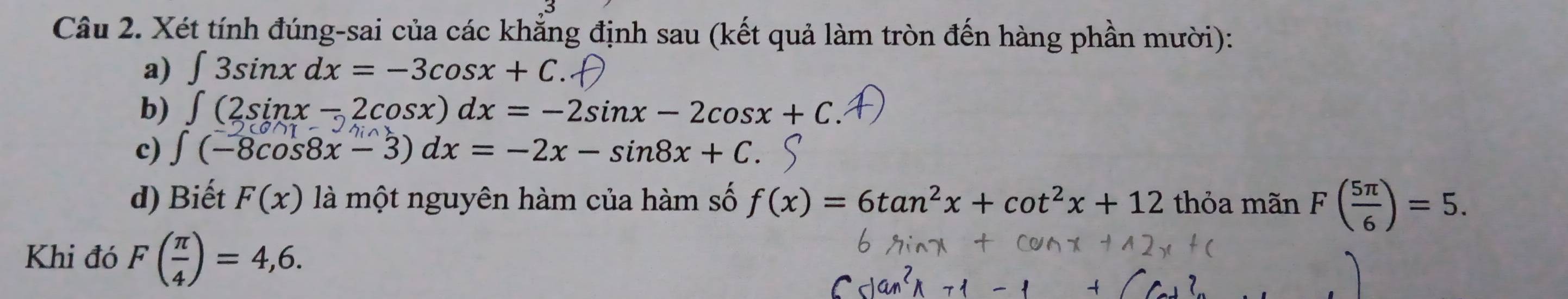 Xét tính đúng-sai của các khẳng định sau (kết quả làm tròn đến hàng phần mười): 
a) ∈t 3sin xdx=-3cos x+C. 
b) ∈t (2sin x-2cos x)dx=-2sin x-2cos x+C
c) ∈t (-8cos 8x-3)dx=-2x-sin 8x+C. 
d) Biết F(x) là một nguyên hàm của hàm số f(x)=6tan^2x+cot^2x+12 thỏa mãn F( 5π /6 )=5. 
Khi đó F( π /4 )=4,6.