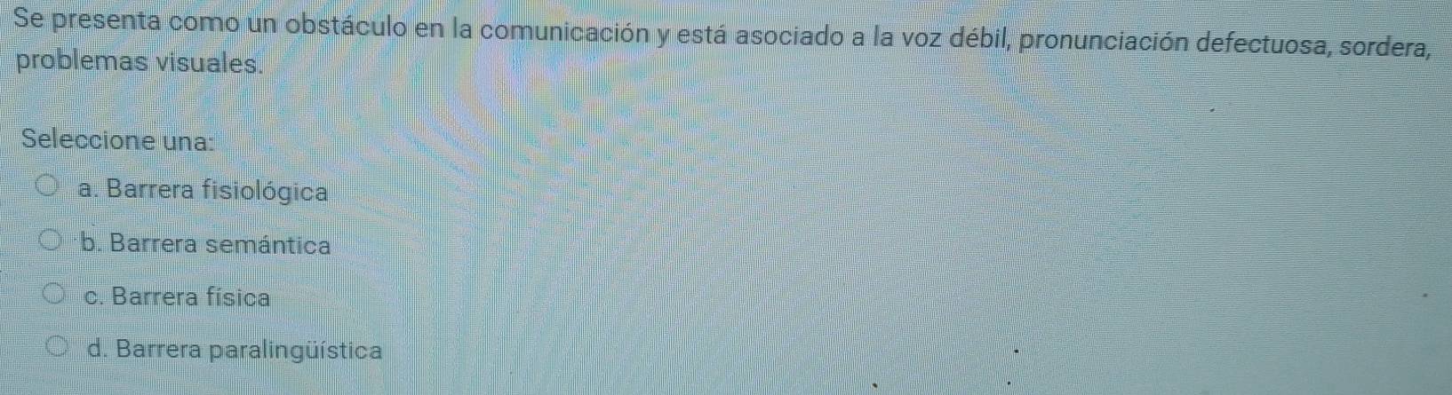 Se presenta como un obstáculo en la comunicación y está asociado a la voz débil, pronunciación defectuosa, sordera,
problemas visuales.
Seleccione una:
a. Barrera fisiológica
b. Barrera semántica
c. Barrera física
d. Barrera paralingüística