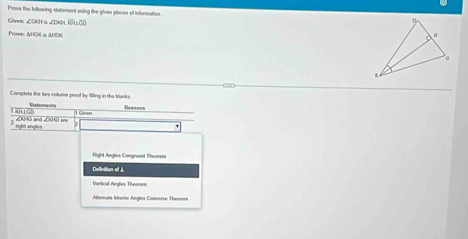 Prove the following statement using the given pieces of information.
Given: ∠ GKH ~ ∠ DKI, overline KH⊥ overline GD
Prove: △ HGK≌ △ HDK
Complete the two-column proof by filling in the blanks
Statements Reasons
1 KHLGD 1.Given
∠KHG and ∠ KHD aro
2 right angles 2 v
Right Angles Congruent Theorem
Definition of ⊥
Vertical Angles Theorem
Alternate Interior Angles Converse Theorem