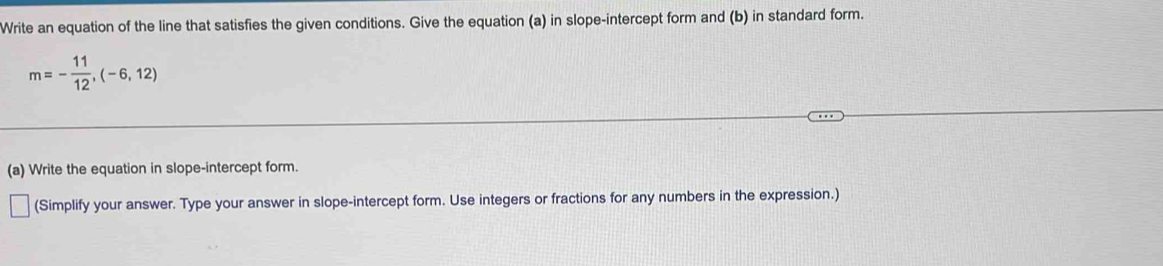 Write an equation of the line that satisfies the given conditions. Give the equation (a) in slope-intercept form and (b) in standard form.
m=- 11/12 ,(-6,12)
(a) Write the equation in slope-intercept form. 
(Simplify your answer. Type your answer in slope-intercept form. Use integers or fractions for any numbers in the expression.)