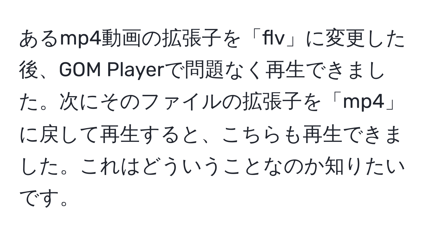 あるmp4動画の拡張子を「flv」に変更した後、GOM Playerで問題なく再生できました。次にそのファイルの拡張子を「mp4」に戻して再生すると、こちらも再生できました。これはどういうことなのか知りたいです。