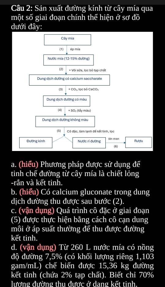 Sản xuất đường kính từ cây mía qua 
một số giai đoạn chính thể hiện ở sơ đồ 
dưới đây: 
Cây mía 
(1) ép mía 
Nước mía (12-15% đường) 
(2) + Vôi sữa, lọc bỏ tạp chất 
Dung dịch đường có calcium saccharate 
(3) +CO_2, lọc bỏ CaCO_3
Dung dịch đường có màu 
(4) + SO₂ (tấy màu) 
Dung dịch đường không màu 
(5) Cô đặc, làm lạnh để kết tinh, lọc 
Đường kính Nước ri đường lên men Rượu 
(6) 
a. (hiểu) Phương pháp được sử dụng để 
tinh chế đường từ cây mía là chiết lỏng 
-rắn và kết tinh. 
b. (hiểu) Có calcium gluconate trong dung 
dịch đường thu được sau bước (2). 
c. (vận dụng) Quá trình cô đặc ở giai đoạn 
(5) được thực hiện bằng cách cô cạn dung 
môi ở áp suất thường để thu được đường 
kết tinh. 
d. (vận dụng) Từ 260 L nước mía có nồng 
độ đường 7,5% (có khối lượng riêng 1,103
gam/mL) chế biến được 15, 36 kg đường 
kết tinh (chứa 2% tạp chất). Biết chỉ 70%
lương đường thu được ở dang kết tinh.