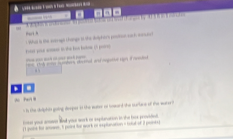 LPe aade Fun 3 Fest. Nümbaré And
- B
e e oston be how sa hevel changes by Tminutes
Part A
What is the average thange in the delphins position each minute?
rnter your answer in the bas below (1 poin)
eat. Chy enter numbers decoal, and megative sin, if needed
a 3
(s) Part B
s the delphin going deeper in the water of toward the surface of the water 
Enter your answer and your work or explanation in the box provided.
(1 point for answer. 1 point for work or explanation = total of 2 points)