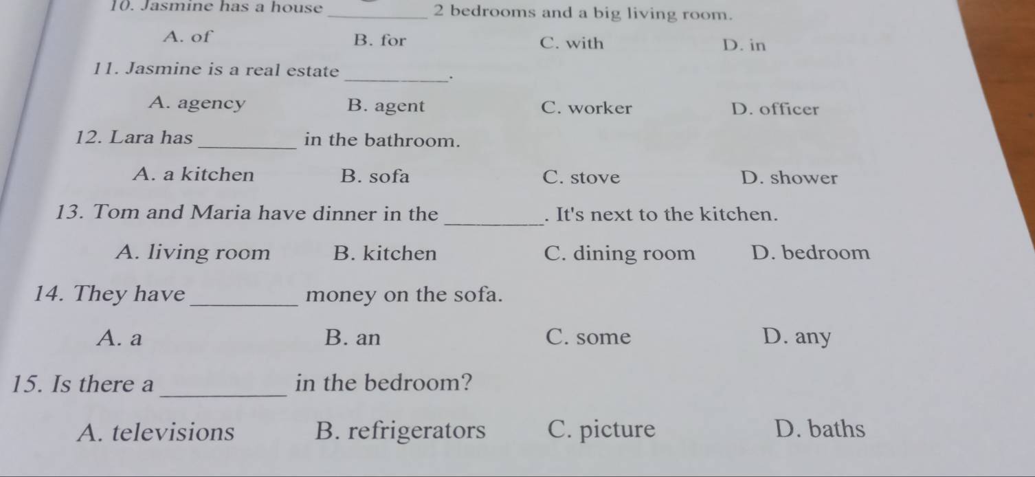 Jasmine has a house _ 2 bedrooms and a big living room.
A. of B. for C. with D. in
11. Jasmine is a real estate
_.
A. agency B. agent C. worker D. officer
12. Lara has _in the bathroom.
A. a kitchen B. sofa C. stove D. shower
_
13. Tom and Maria have dinner in the . It's next to the kitchen.
A. living room B. kitchen C. dining room D. bedroom
14. They have _money on the sofa.
A. a B. an C. some D. any
_
15. Is there a in the bedroom?
A. televisions B. refrigerators C. picture D. baths