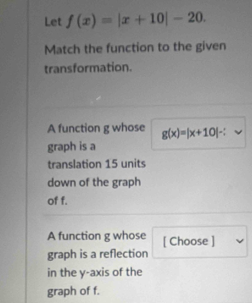 Let f(x)=|x+10|-20. 
Match the function to the given
transformation.
A function g whose g(x)=|x+10|-
graph is a
translation 15 units
down of the graph
of f.
A function g whose [ Choose ]
graph is a reflection
in the y-axis of the
graph of f.