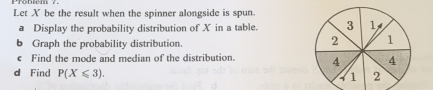 Let X be the result when the spinner alongside is spun. 
a Display the probability distribution of X in a table. 
b Graph the probability distribution. 
€ Find the mode and median of the distribution. 
d Find P(X≤slant 3).