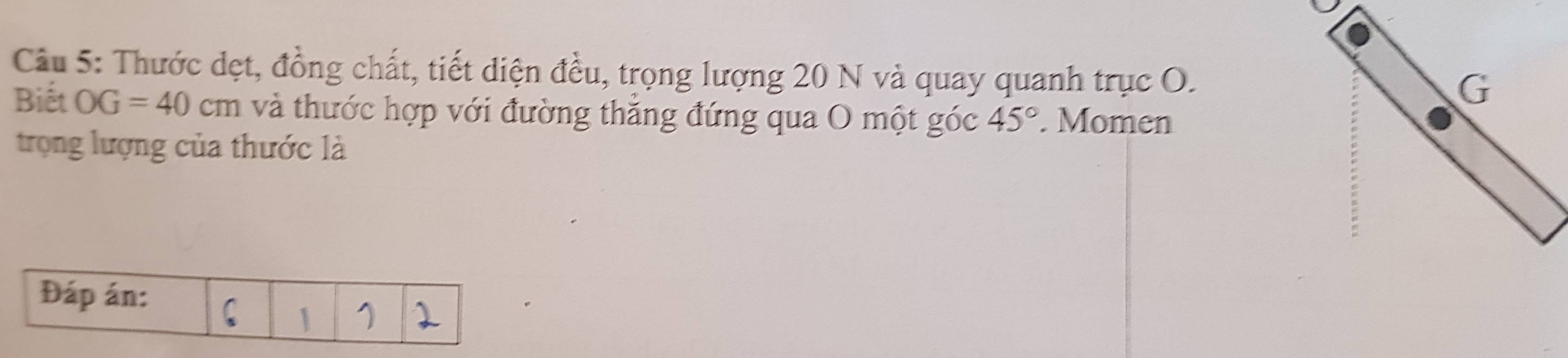 Thước dẹt, đồng chất, tiết diện đều, trọng lượng 20 N và quay quanh trục O. 
Biết OG=40cm và thước hợp với đường thăng đứng qua O một góc 45°. Momen 
trọng lượng của thước là