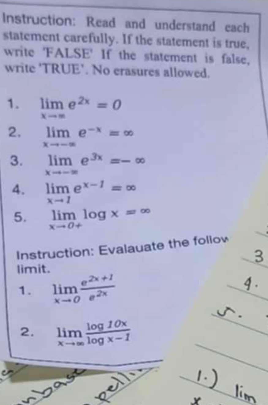 Instruction: Read and understand each 
statement carefully. If the statement is true, 
write 'FALSE' If the statement is false, 
write 'TRUE’. No crasures allowed. 
1. limlimits _xto ∈fty e^(2x)=0
2. limlimits _xto -∈fty e^(-x)=∈fty
3. limlimits _xto -∈fty e^(3x)=-∈fty
4. limlimits _xto 1e^(x-1)=∈fty
5. limlimits _xto 0+log x=∈fty
Instruction: Evalauate the follow 
limit. 
1. limlimits _xto 0 (e^(2x+1))/e^(2x) 
2. limlimits _xto ∈fty  log 10x/log x-1 
wbas