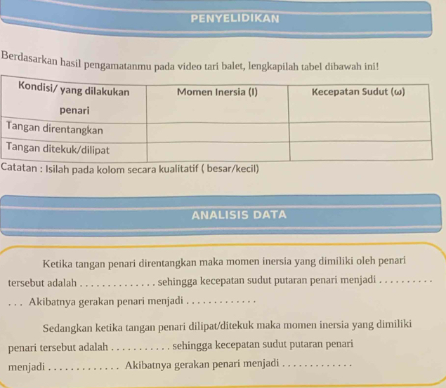 PENYELIDIKAN 
Berdasarkan hasil pengamatanmu pada video tari balet, lengkapilah tabel dibawah ini! 
Clah pada kolom secara kual 
ANALISIS DATA 
Ketika tangan penari direntangkan maka momen inersia yang dimiliki oleh penari 
tersebut adalah . . . . . . . . . . . . . . sehingga kecepatan sudut putaran penari menjadi 
. . . Akibatnya gerakan penari menjadi 
Sedangkan ketika tangan penari dilipat/ditekuk maka momen inersia yang dimiliki 
penari tersebut adalah_ . . . . . . sehingga kecepatan sudut putaran penari 
menjadi _Akibatnya gerakan penari menjadi_