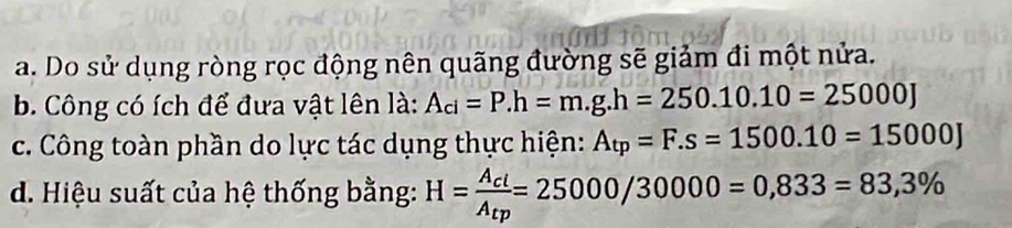 a. Do sử dụng ròng rọc động nên quãng đường sẽ giảm đi một nửa.
b. Công có ích để đưa vật lên là: A_ci=P. h=m.g.h=250.10.10=25000J
c. Công toàn phần do lực tác dụng thực hiện: A_tp=F.s=1500.10=15000J
d. Hiệu suất của hệ thống bằng: H=frac A_clA_tp=25000/30000=0,833=83,3%