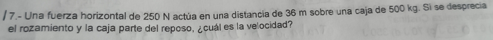 7.- Una fuerza horizontal de 250 N actúa en una distancia de 36 m sobre una caja de 500 kg. Si se desprecia 
el rozamiento y la caja parte del reposo, ¿cuál es la velocidad?