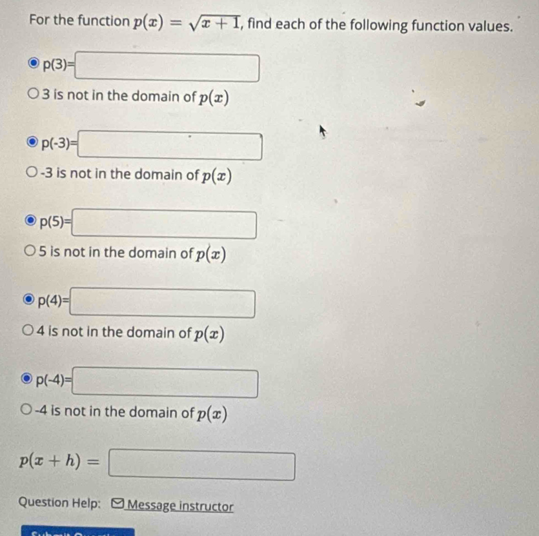 For the function p(x)=sqrt(x+1) , find each of the following function values.
p(3)=□
3 is not in the domain of p(x)
p(-3)=□
-3 is not in the domain of p(x)
p(5)=□
5 is not in the domain of p(x)
p(4)=□
4 is not in the domain of p(x)
p(-4)=□
-4 is not in the domain of p(x)
p(x+h)=□
Question Help: Message instructor