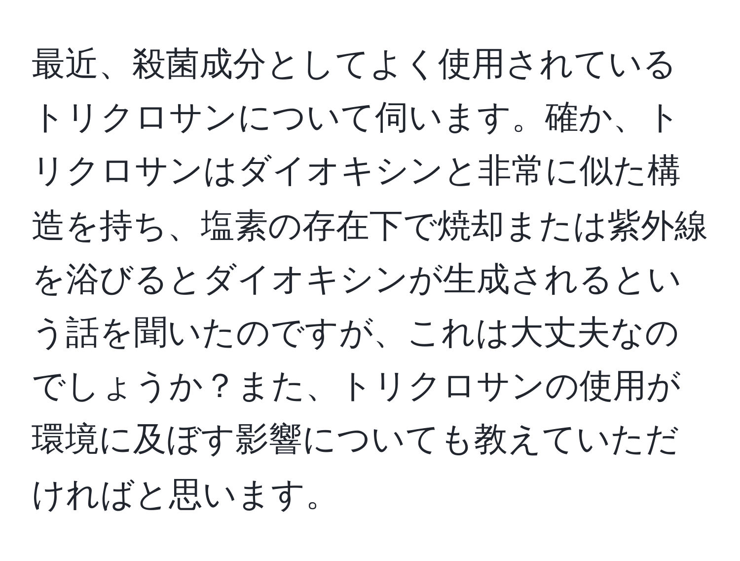 最近、殺菌成分としてよく使用されているトリクロサンについて伺います。確か、トリクロサンはダイオキシンと非常に似た構造を持ち、塩素の存在下で焼却または紫外線を浴びるとダイオキシンが生成されるという話を聞いたのですが、これは大丈夫なのでしょうか？また、トリクロサンの使用が環境に及ぼす影響についても教えていただければと思います。