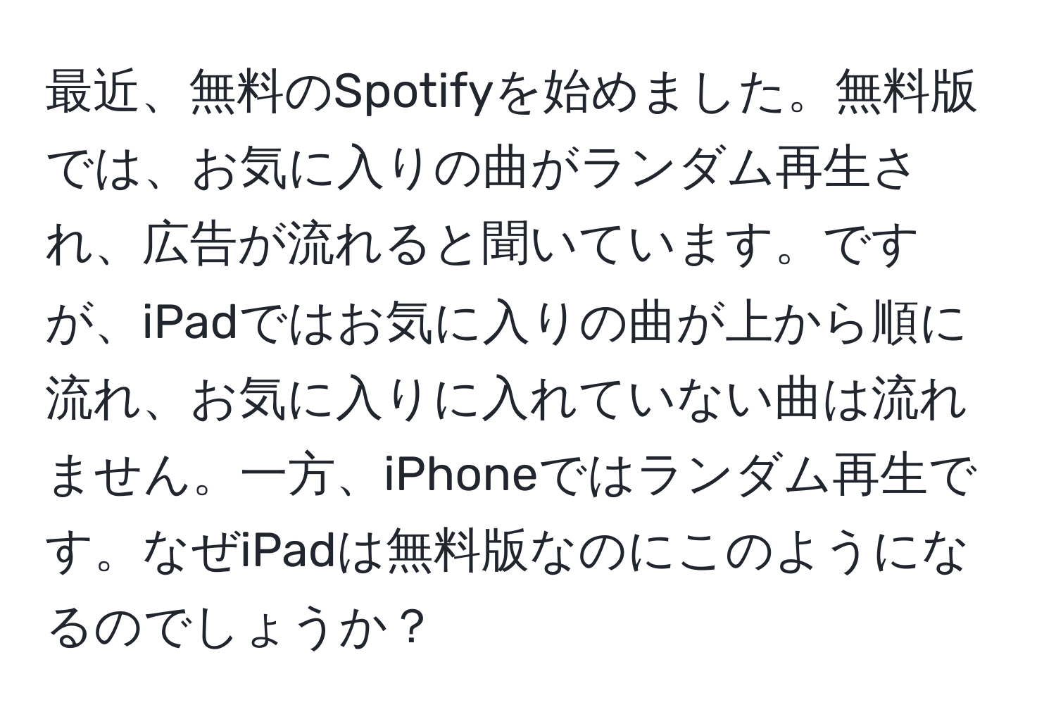 最近、無料のSpotifyを始めました。無料版では、お気に入りの曲がランダム再生され、広告が流れると聞いています。ですが、iPadではお気に入りの曲が上から順に流れ、お気に入りに入れていない曲は流れません。一方、iPhoneではランダム再生です。なぜiPadは無料版なのにこのようになるのでしょうか？