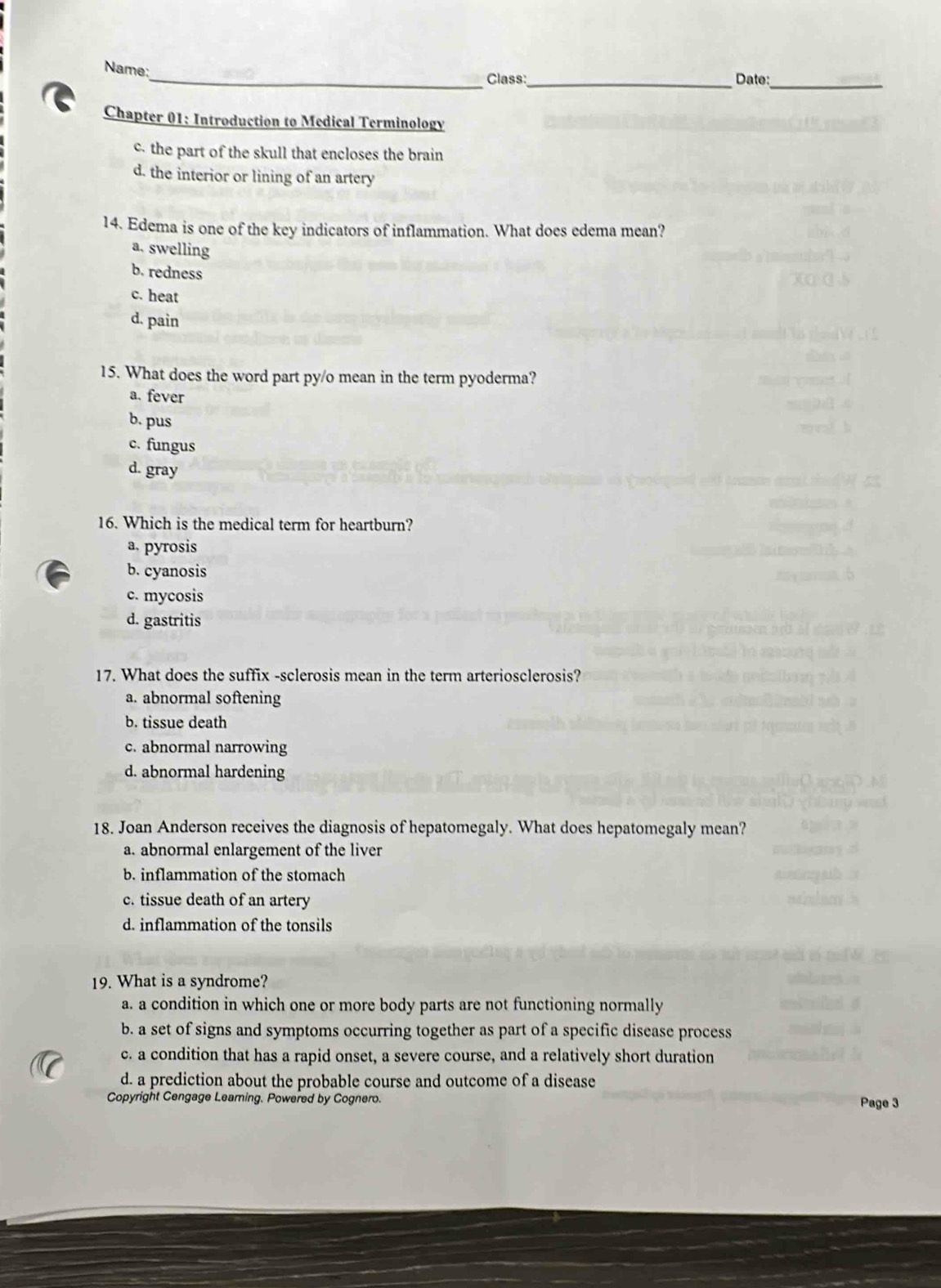 Name;
Class:_ Date:_
Chapter 01: Introduction to Medical Terminology
c. the part of the skull that encloses the brain
d. the interior or lining of an artery
14. Edema is one of the key indicators of inflammation. What does edema mean?
a. swelling
b. redness
c. heat
d. pain
15. What does the word part py/o mean in the term pyoderma?
a. fever
b. pus
c. fungus
d. gray
16. Which is the medical term for heartburn?
a. pyrosis
b. cyanosis
c. mycosis
d. gastritis
17. What does the suffix -sclerosis mean in the term arteriosclerosis?
a. abnormal softening
b. tissue death
c. abnormal narrowing
d. abnormal hardening
18. Joan Anderson receives the diagnosis of hepatomegaly. What does hepatomegaly mean?
a. abnormal enlargement of the liver
b. inflammation of the stomach
c. tissue death of an artery
d. inflammation of the tonsils
19. What is a syndrome?
a. a condition in which one or more body parts are not functioning normally
b. a set of signs and symptoms occurring together as part of a specific disease process
c. a condition that has a rapid onset, a severe course, and a relatively short duration
d. a prediction about the probable course and outcome of a disease
Copyright Cengage Learning. Powered by Cognero. Page 3