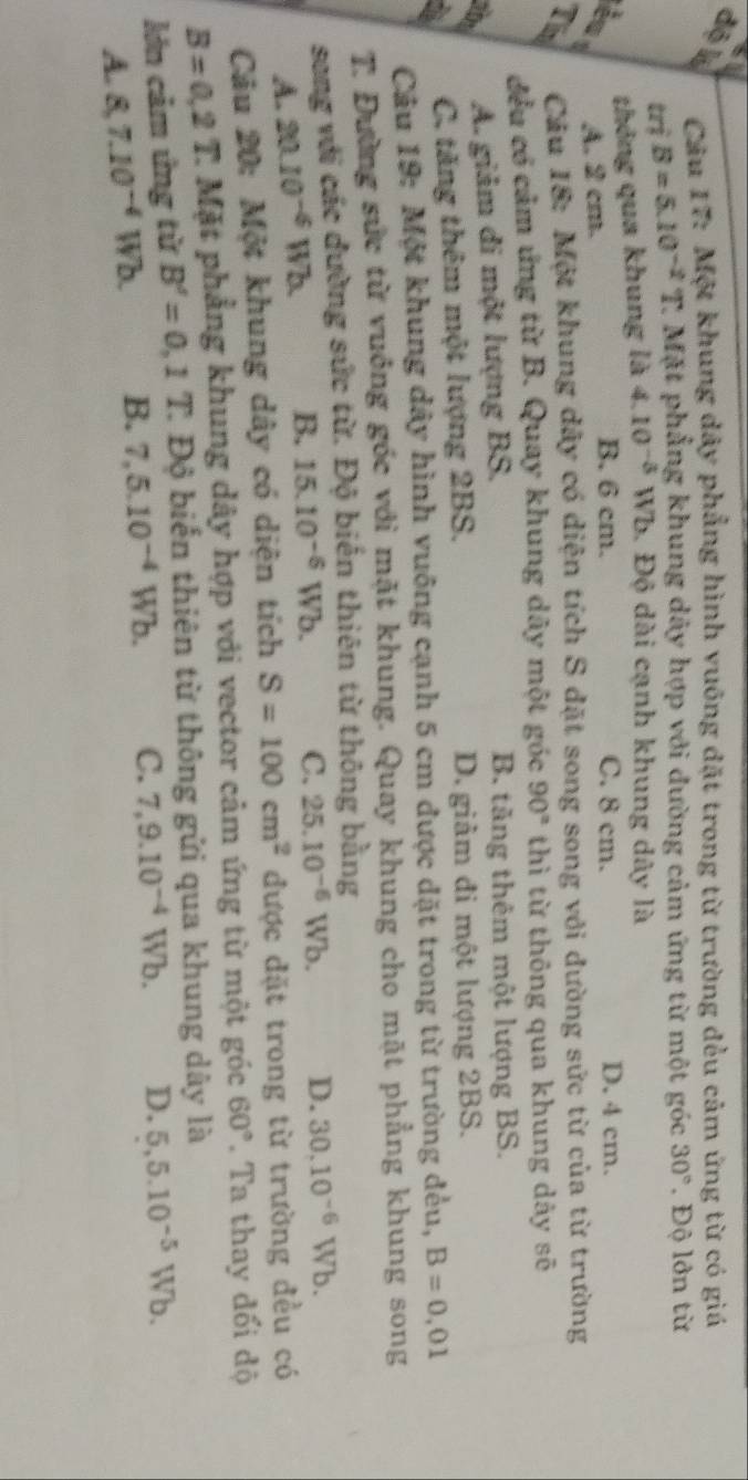 dộ k  Câu 17: Một khung dây phẳng hình vuống đặt trong từ trường đều cảm ứng từ có giá
triB=5.10^(-2)T 2 Mặt phẳng khung dây hợp với đường cảm ứng từ một góc 30°. Độ lớn từ
thông qua khung là 4.10^(-3)Wb , Độ dài cạnh khung dây là
èn A. 2 cm. C. 8 cm. D. 4 cm.
B. 6 cm.
Tim  Cầu 18: Một khung dây có diện tích S đặt song song với dường sức từ của từ trường
đều có cảm ứng từ B. Quay khung dây một góc 90° thì từ thông qua khung dây sẽ
A. giảm di một lượng BS. B. tăng thêm một lượng BS.
C. tăng thêm một lượng 2BS. D. giảm đi một lượng 2BS.
Câu 19: Một khung dây hình vuông cạnh 5 cm được đặt trong từ trường đều, B=0,01
T. Đường sức từ vuởng góc với mặt khung. Quay khung cho mặt phẳng khung song
sang với các đường sức từ. Độ biến thiên từ thông bằng
A. 20.10^(-6)Wb. B. 15.10^(-6)Wb. C. 25.10^(-6)Wb. D. 30.10^(-6)Wb.
Câu 20: Một khung dây có diện tích S=100cm^2 được đặt trong từ trường đều có
B=0,2T. * Mặt phẳng khung dây hợp với vector cảm ứng từ một góc 60°. Ta thay đổi độ
lớn cảm ứng từ B'=0,1T. 2 Độ biển thiên từ thông gửi qua khung dây là
A. 8,7.10^(-4) Wb. B. 7,5.10^(-4)Wb. C. 7,9.10^(-4)Wb. D. 5,5.10^(-5)Wb.