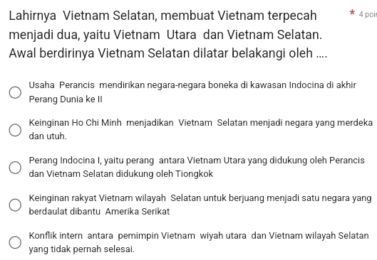 Lahirnya Vietnam Selatan, membuat Vietnam terpecah 4 poi
menjadi dua, yaitu Vietnam Utara dan Vietnam Selatan.
Awal berdirinya Vietnam Selatan dilatar belakangi oleh ....
Usaha Perancis mendirikan negara-negara boneka di kawasan Indocina di akhir
Perang Dunia ke II
Keinginan Ho Chi Minh menjadikan Vietnam Selatan menjadi negara yang merdeka
dan utuh.
Perang Indocina I, yaitu perang antara Vietnam Utara yang didukung oleh Perancis
dan Vietnam Selatan didukung oleh Tiongkok
Keinginan rakyat Vietnam wilayah Selatan untuk berjuang menjadi satu negara yang
berdaulat dibantu Amerika Serikat
Konflik intern antara pemimpin Vietnam wiyah utara dan Vietnam wilayah Selatan
yang tidak pernah selesai.