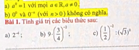 a^0=1 với mọi a∈ R, a!= 0. 
b) O^DVaO^(-n) (với n>0) không có nghĩa. 
Bài 1. Tính giá trị các biểu thức sau: 
a) 2^(-4); b) 9· ( 3/4 )^-2; c) ( 1/2 )^-2:(sqrt(3))^0