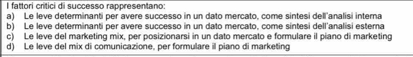 fattori critici di successo rappresentano:
a) Le leve determinanti per avere successo in un dato mercato, come sintesi dell'analisi interna
b) Le leve determinanti per avere successo in un dato mercato, come sintesi dell’analisi esterna
c) Le leve del marketing mix, per posizionarsi in un dato mercato e formulare il piano di marketing
d) Le leve del mix di comunicazione, per formulare il piano di marketing