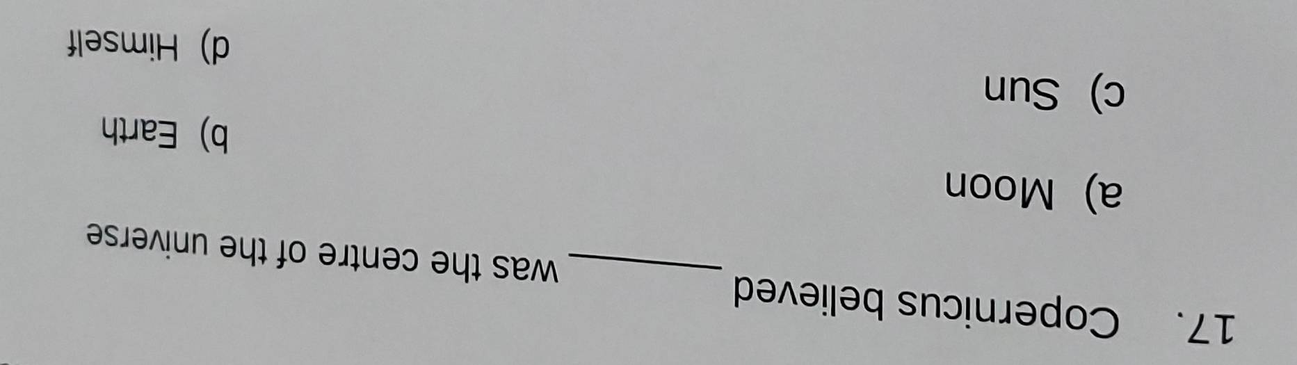 Copernicus believed _was the centre of the universe
a) Moon
b) Earth
c) Sun
d) Himself