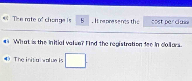 The rate of change is 8. It represents the cost per class 
What is the initial value? Find the registration fee in dollars. 
The initial value is □.