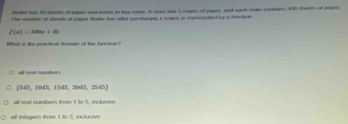 Andre has 45 sheets of paper and needs to buy more. A store has 5 reams of paper, and each ream contains 500 sheets of paper
The number of sheels of paper Andre has after purchasing x reams is represented by a function.
f(x)=500x+45
What is the practical domain of the function?
all real numbers
 545,1045,1545,2045,2545
all real numbers from 1 to 5, inclusive
all integers from 1 to 5, inclusive