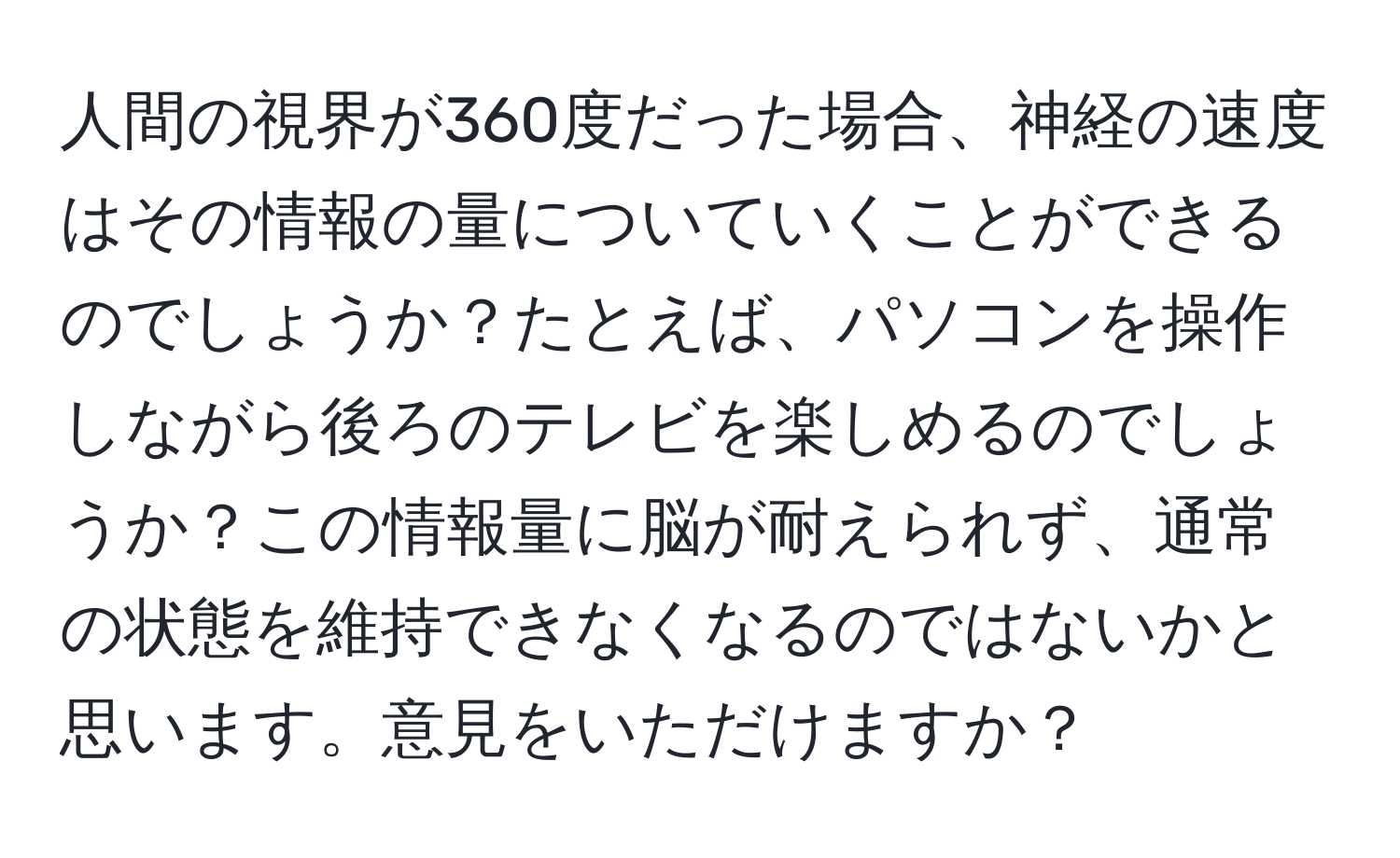 人間の視界が360度だった場合、神経の速度はその情報の量についていくことができるのでしょうか？たとえば、パソコンを操作しながら後ろのテレビを楽しめるのでしょうか？この情報量に脳が耐えられず、通常の状態を維持できなくなるのではないかと思います。意見をいただけますか？