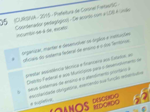 05 (CURSIVA - 2015 - Prefeitura de Coronel FreitasiSC - 
Coordenador pedagógico) - De acordo com a LSS A Unão 
incumbir se à de , exceto 
organizar, manter e desenidver os órgãics e instsuções 
cficiais do sistema federal de ensino e o dos Temtórico 
prestar assistência técrica e financeira aos Estados, ao 
Distrito Federal e aos Muricípios para o desemolimento de 
seus sistemas de ensino e o atenómento prontáro a 
escolatidade corigatbria, exercendo sua função redetrbutva 

e supeve