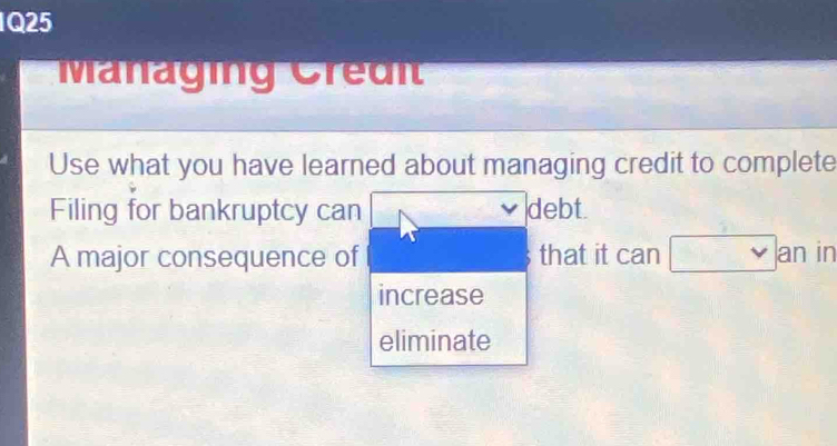 Managing Credi 
Use what you have learned about managing credit to complete 
Filing for bankruptcy can debt. 
A major consequence of that it can an in 
increase 
eliminate