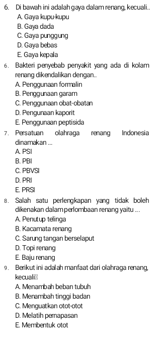 Di bawah ini adalah gaya dalam renang, kecuali..
A. Gaya kupu-kupu
B. Gaya dada
C. Gaya punggung
D. Gaya bebas
E. Gaya kepala
6. Bakteri penyebab penyakit yang ada di kolam
renang dikendalikan dengan..
A. Penggunaan formalin
B. Penggunaan garam
C. Penggunaan obat-obatan
D. Pengunaan kaporit
E. Penggunaan peptisida
7. Persatuan olahraga renang Indonesia
dinamakan ...
A PSI
B. PBI
C. PBVSI
D. PRI
E. PRSI
8. Salah satu perlengkapan yang tidak boleh
dikenakan dalamperlombaan renang yaitu ...
A. Penutup telinga
B. Kacamata renang
C. Sarung tangan berselaput
D. Topi renang
E. Baju renang
9. Berikut ini adalah manfaat dari olahraga renang,
kecuali≌
A. Menambah beban tubuh
B. Menambah tinggi badan
C. Menguatkan otot-otot
D. Melatih pernapasan
E. Membentuk otot