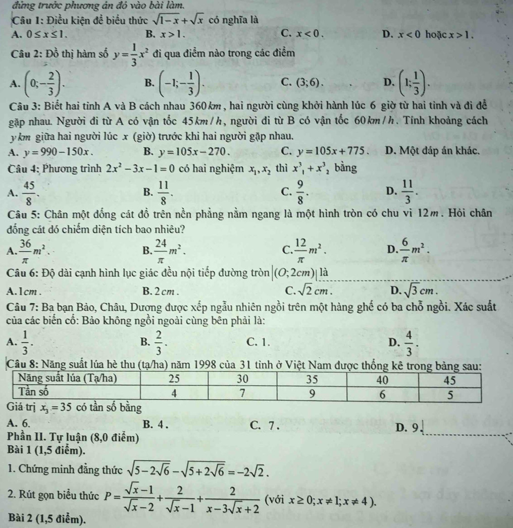 đứng trước phương án đó vào bài làm.
Câu 1: Điều kiện đề biểu thức sqrt(1-x)+sqrt(x) có nghĩa là
A. 0≤ x≤ 1. B. x>1. C. x<0. D. x<0</tex> hoặc x>1.
Câu 2: Đồ thị hàm số y= 1/3 x^2 đi qua điểm nào trong các điểm
A. (0;- 2/3 ). (-1;- 1/3 ). (3;6). D. (1; 1/3 ).
B.
C.
Câu 3: Biết hai tỉnh A và B cách nhau 360km , hai người cùng khởi hành lúc 6 giờ từ hai tinh và đi đễ
gặp nhau. Người đi từ A có vận tốc 45km/h, người di từ B có vận tốc 60km/h. Tính khoảng cách
y km giữa hai người lúc x (giờ) trước khi hai người gặp nhau.
A. y=990-150x. B. y=105x-270. C. y=105x+775. D. Một đáp án khác.
Câu 4: Phương trình 2x^2-3x-1=0 có hai nghiệm x_1,x_2 thì x^3_1+x^3_2 bằng
A.  45/8 .  11/8 .  9/8 .  11/3 .
B.
C.
D.
Câu 5: Chân một đống cát đồ trên nền phẳng nằm ngang là một hình tròn có chu vi 12m. Hỏi chân
đống cát dó chiếm diện tích bao nhiêu?
A.  36/π  m^2.  24/π  m^2.  12/π  m^2.  6/π  m^2.
B.
C.
D
Câu 6: Độ dài cạnh hình lục giác đều nội tiếp đường tròn (0;2 2cm)| là
A.1cm . B. 2 cm . C. sqrt(2)cm. D. sqrt(3)cm.
Câu 7: Ba bạn Bảo, Châu, Dương được xếp ngẫu nhiên ngồi trên một hàng ghế có ba chỗ ngồi. Xác suất
của các biến cố: Bảo không ngồi ngoài cùng bên phải là:
A.  1/3 .  2/3 . C. 1. D.  4/3 .
B.
Câu 8: Năng suất lúa hè thu  (tạ/ha) năm 1998 của 31 tinh ở Việt Nam được thống kê tron
A. 6. B. 4 . C. 7 .
D. 9 .
Phần II. Tự luận (8,0 điểm)
_
Bài 1 (1,5 điểm).
1. Chứng minh đẳng thức sqrt(5-2sqrt 6)-sqrt(5+2sqrt 6)=-2sqrt(2).
2. Rút gọn biểu thức P= (sqrt(x)-1)/sqrt(x)-2 + 2/sqrt(x)-1 + 2/x-3sqrt(x)+2  (với x≥ 0;x!= 1;x!= 4).
Bài 2 (1,5 điểm).